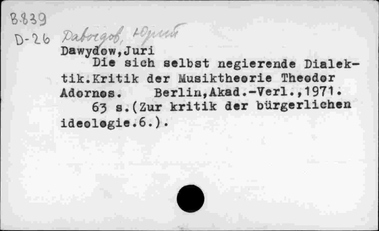 ﻿1 b	Ly ''■r
Dawydow,Juri
Die sich selbst negierende Dialek tik.Kritik der Musiktheorie Theodor Adornos. Berlin,Akad.-Verl.,1971 •
63 s.(Zur kritik der bürgerlichen Ideologie.6.).